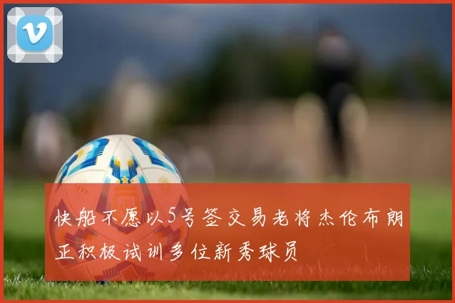 快船不愿以5号签交易老将杰伦布朗正积极试训多位新秀球员
