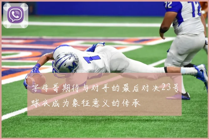 字母哥期待与对手的最后对决23号球衣成为象征意义的传承