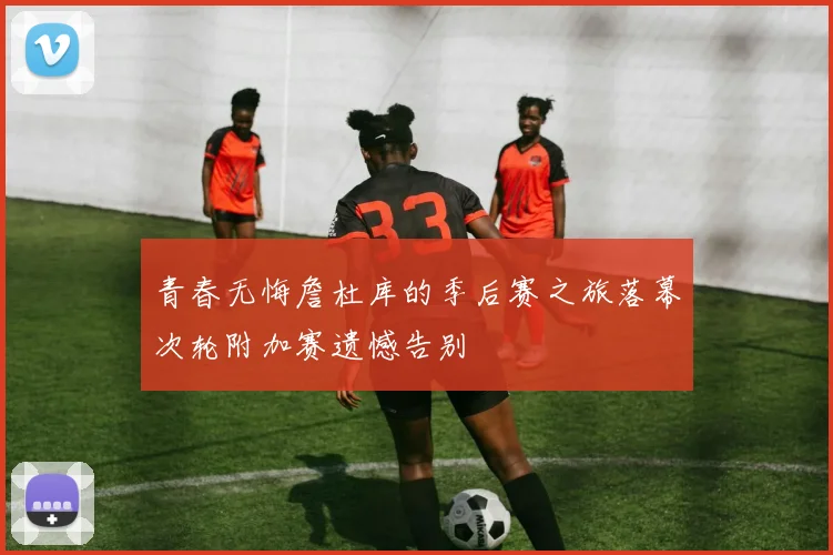 青春无悔詹杜库的季后赛之旅落幕次轮附加赛遗憾告别