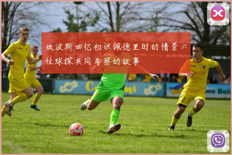 坎波斯回忆初识佩德里时的情景六位球探共同考察的故事