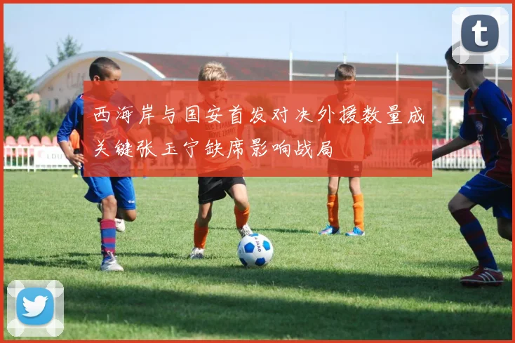 西海岸与国安首发对决外援数量成关键张玉宁缺席影响战局