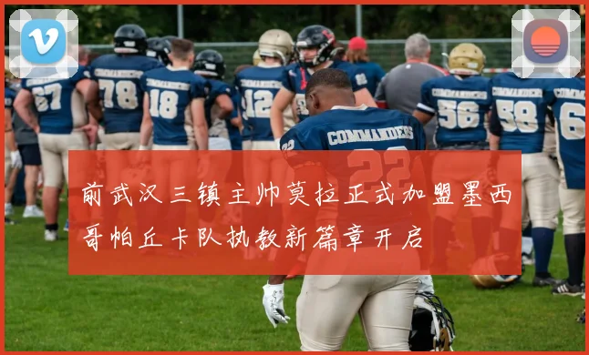 前武汉三镇主帅莫拉正式加盟墨西哥帕丘卡队执教新篇章开启