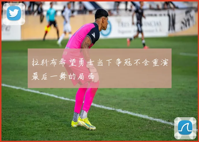 拉科布希望勇士当下争冠不会重演最后一舞的局面