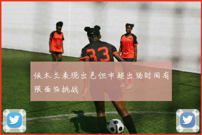 依木兰表现出色但中超出场时间有限面临挑战
