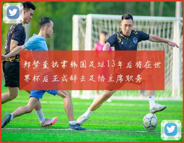 郑梦奎执掌韩国足坛13年后将在世界杯后正式辞去足协主席职务