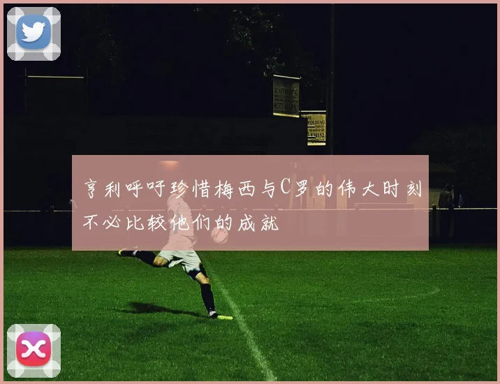 亨利呼吁珍惜梅西与C罗的伟大时刻不必比较他们的成就