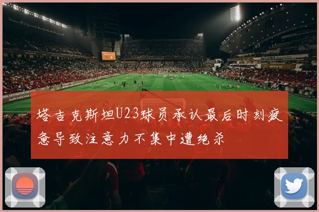 塔吉克斯坦U23球员承认最后时刻疲惫导致注意力不集中遭绝杀