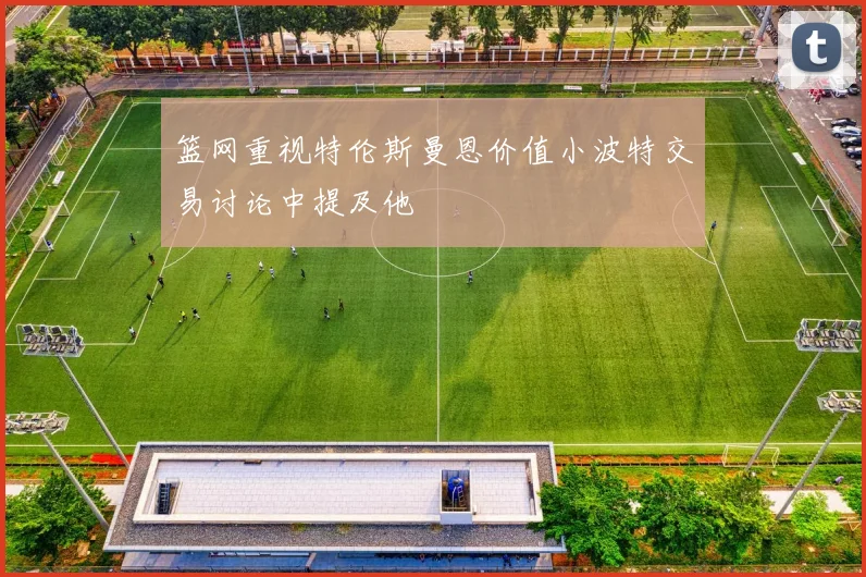篮网重视特伦斯曼恩价值小波特交易讨论中提及他