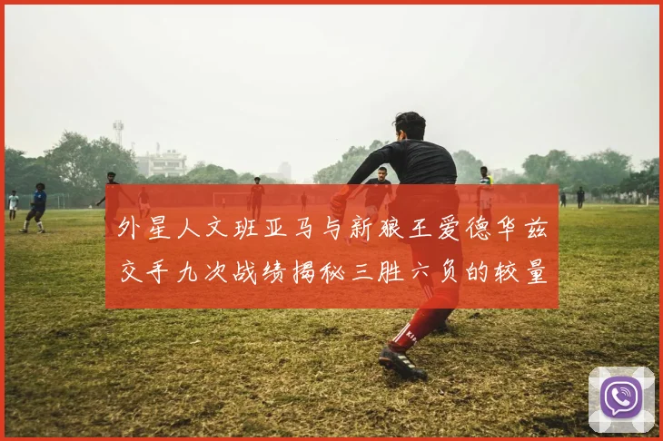 外星人文班亚马与新狼王爱德华兹交手九次战绩揭秘三胜六负的较量分析