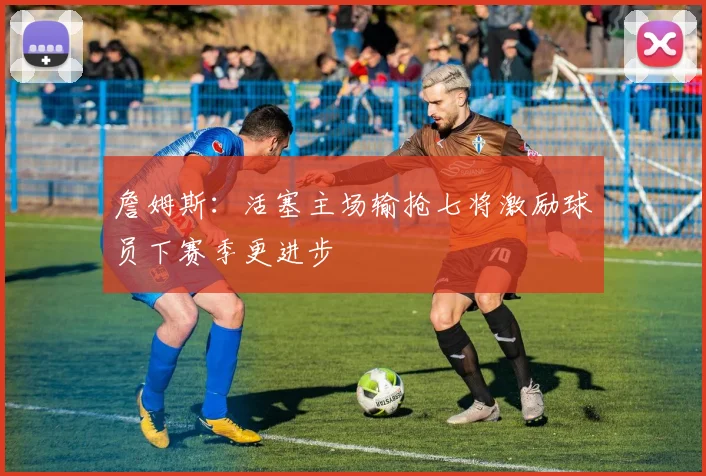 詹姆斯：活塞主场输抢七将激励球员下赛季更进步