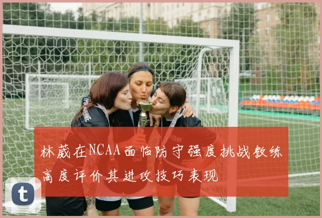 林葳在NCAA面临防守强度挑战教练高度评价其进攻技巧表现