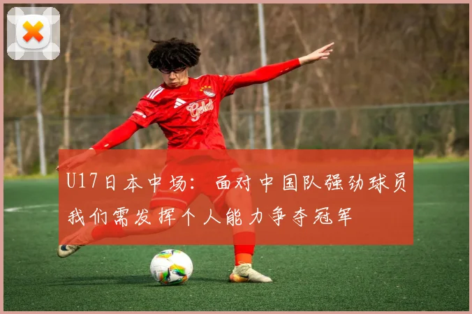 U17日本中场：面对中国队强劲球员我们需发挥个人能力争夺冠军