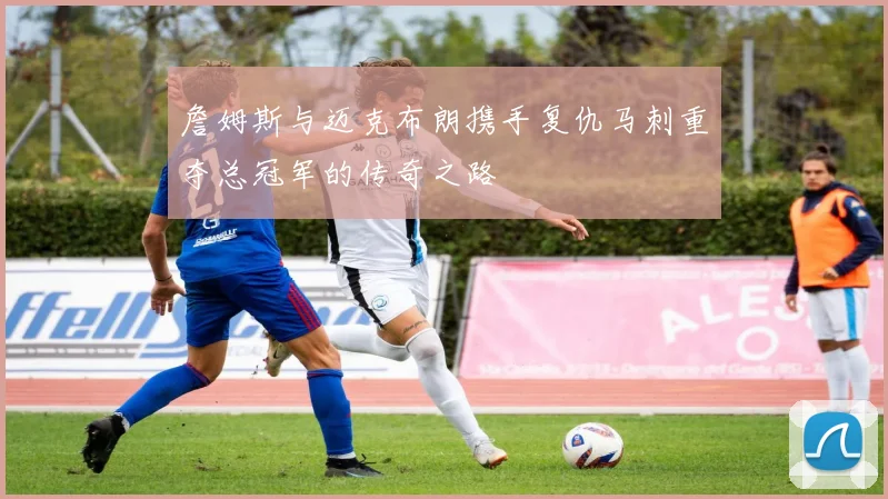 詹姆斯与迈克布朗携手复仇马刺重夺总冠军的传奇之路